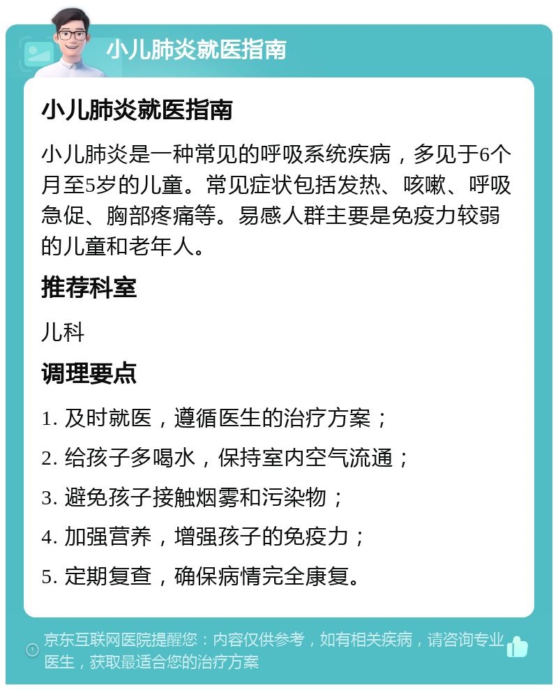 小儿肺炎就医指南 小儿肺炎就医指南 小儿肺炎是一种常见的呼吸系统疾病，多见于6个月至5岁的儿童。常见症状包括发热、咳嗽、呼吸急促、胸部疼痛等。易感人群主要是免疫力较弱的儿童和老年人。 推荐科室 儿科 调理要点 1. 及时就医，遵循医生的治疗方案； 2. 给孩子多喝水，保持室内空气流通； 3. 避免孩子接触烟雾和污染物； 4. 加强营养，增强孩子的免疫力； 5. 定期复查，确保病情完全康复。