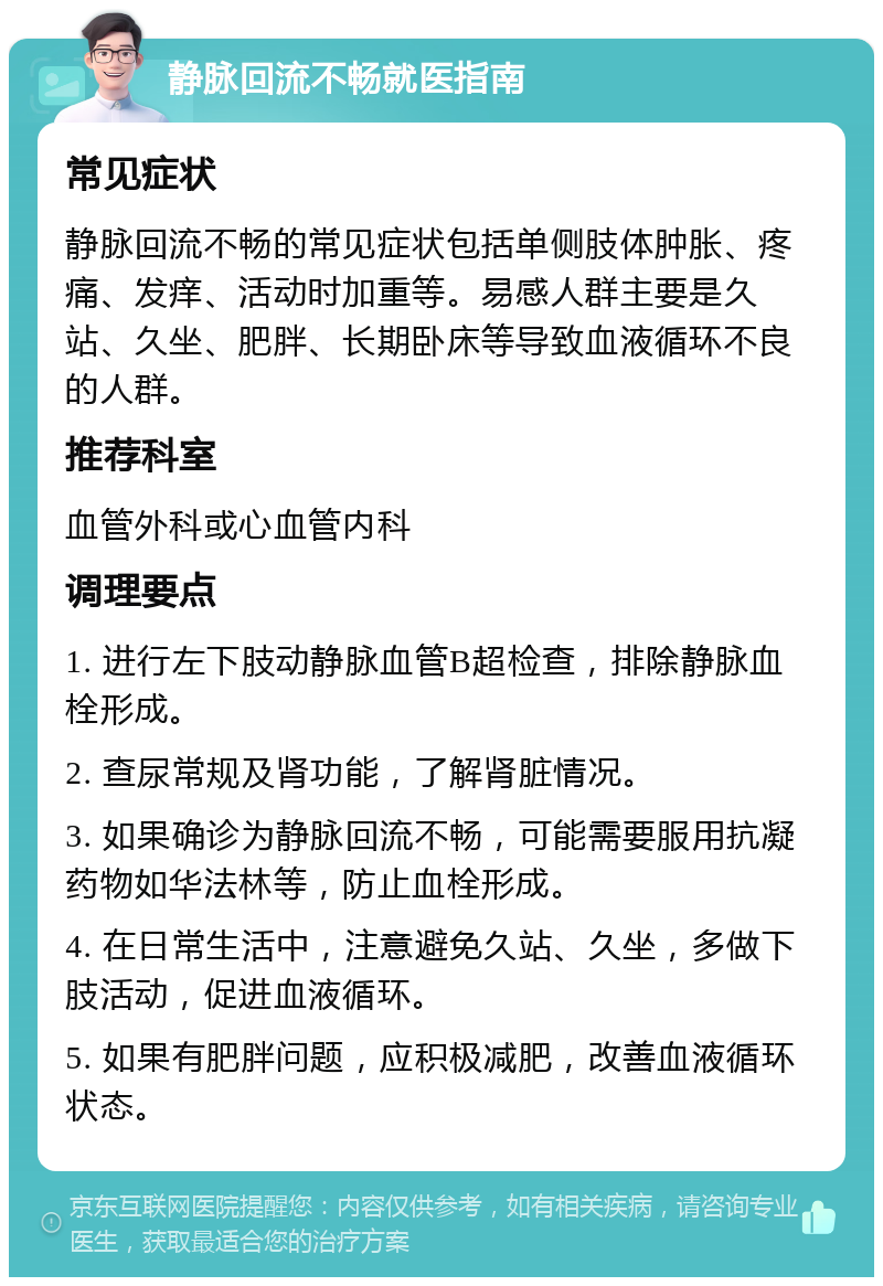 静脉回流不畅就医指南 常见症状 静脉回流不畅的常见症状包括单侧肢体肿胀、疼痛、发痒、活动时加重等。易感人群主要是久站、久坐、肥胖、长期卧床等导致血液循环不良的人群。 推荐科室 血管外科或心血管内科 调理要点 1. 进行左下肢动静脉血管B超检查，排除静脉血栓形成。 2. 查尿常规及肾功能，了解肾脏情况。 3. 如果确诊为静脉回流不畅，可能需要服用抗凝药物如华法林等，防止血栓形成。 4. 在日常生活中，注意避免久站、久坐，多做下肢活动，促进血液循环。 5. 如果有肥胖问题，应积极减肥，改善血液循环状态。