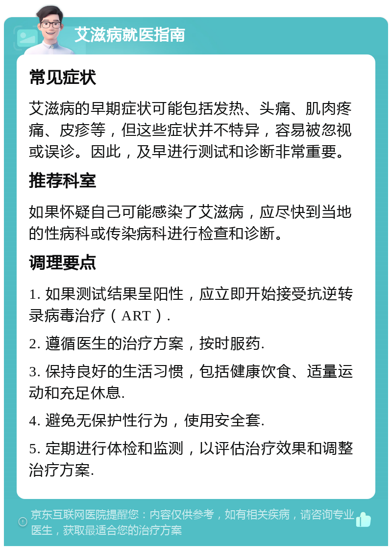 艾滋病就医指南 常见症状 艾滋病的早期症状可能包括发热、头痛、肌肉疼痛、皮疹等，但这些症状并不特异，容易被忽视或误诊。因此，及早进行测试和诊断非常重要。 推荐科室 如果怀疑自己可能感染了艾滋病，应尽快到当地的性病科或传染病科进行检查和诊断。 调理要点 1. 如果测试结果呈阳性，应立即开始接受抗逆转录病毒治疗（ART）. 2. 遵循医生的治疗方案，按时服药. 3. 保持良好的生活习惯，包括健康饮食、适量运动和充足休息. 4. 避免无保护性行为，使用安全套. 5. 定期进行体检和监测，以评估治疗效果和调整治疗方案.