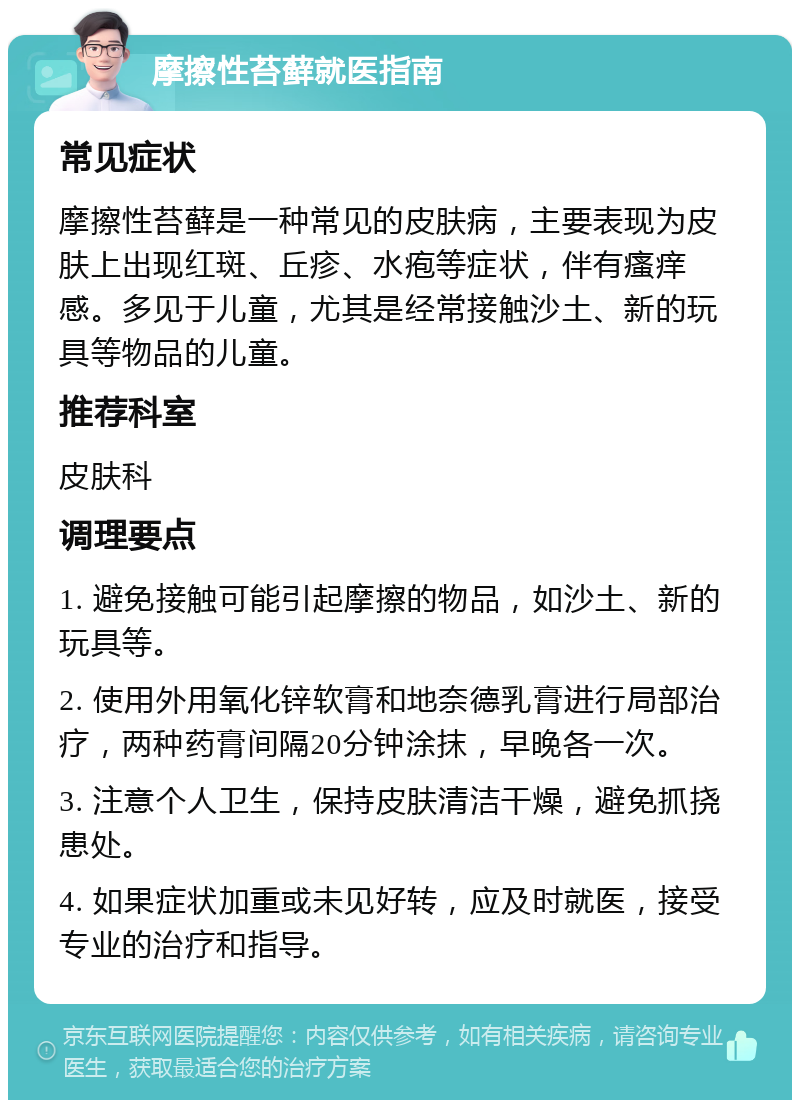 摩擦性苔藓就医指南 常见症状 摩擦性苔藓是一种常见的皮肤病，主要表现为皮肤上出现红斑、丘疹、水疱等症状，伴有瘙痒感。多见于儿童，尤其是经常接触沙土、新的玩具等物品的儿童。 推荐科室 皮肤科 调理要点 1. 避免接触可能引起摩擦的物品，如沙土、新的玩具等。 2. 使用外用氧化锌软膏和地奈德乳膏进行局部治疗，两种药膏间隔20分钟涂抹，早晚各一次。 3. 注意个人卫生，保持皮肤清洁干燥，避免抓挠患处。 4. 如果症状加重或未见好转，应及时就医，接受专业的治疗和指导。