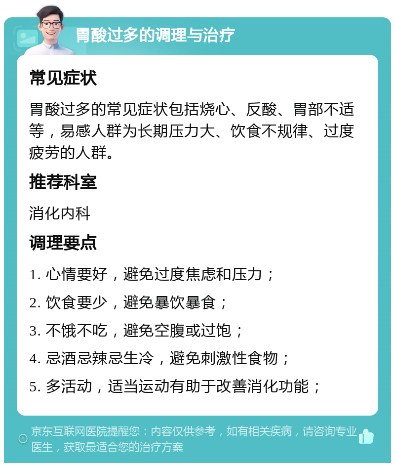 胃酸过多的调理与治疗 常见症状 胃酸过多的常见症状包括烧心、反酸、胃部不适等，易感人群为长期压力大、饮食不规律、过度疲劳的人群。 推荐科室 消化内科 调理要点 1. 心情要好，避免过度焦虑和压力； 2. 饮食要少，避免暴饮暴食； 3. 不饿不吃，避免空腹或过饱； 4. 忌酒忌辣忌生冷，避免刺激性食物； 5. 多活动，适当运动有助于改善消化功能；