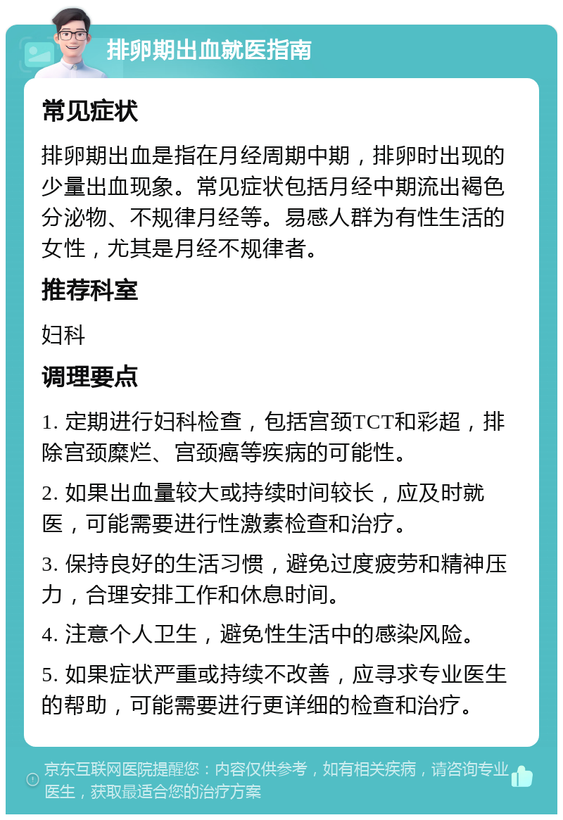 排卵期出血就医指南 常见症状 排卵期出血是指在月经周期中期，排卵时出现的少量出血现象。常见症状包括月经中期流出褐色分泌物、不规律月经等。易感人群为有性生活的女性，尤其是月经不规律者。 推荐科室 妇科 调理要点 1. 定期进行妇科检查，包括宫颈TCT和彩超，排除宫颈糜烂、宫颈癌等疾病的可能性。 2. 如果出血量较大或持续时间较长，应及时就医，可能需要进行性激素检查和治疗。 3. 保持良好的生活习惯，避免过度疲劳和精神压力，合理安排工作和休息时间。 4. 注意个人卫生，避免性生活中的感染风险。 5. 如果症状严重或持续不改善，应寻求专业医生的帮助，可能需要进行更详细的检查和治疗。