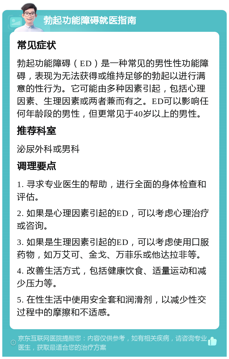 勃起功能障碍就医指南 常见症状 勃起功能障碍（ED）是一种常见的男性性功能障碍，表现为无法获得或维持足够的勃起以进行满意的性行为。它可能由多种因素引起，包括心理因素、生理因素或两者兼而有之。ED可以影响任何年龄段的男性，但更常见于40岁以上的男性。 推荐科室 泌尿外科或男科 调理要点 1. 寻求专业医生的帮助，进行全面的身体检查和评估。 2. 如果是心理因素引起的ED，可以考虑心理治疗或咨询。 3. 如果是生理因素引起的ED，可以考虑使用口服药物，如万艾可、金戈、万菲乐或他达拉非等。 4. 改善生活方式，包括健康饮食、适量运动和减少压力等。 5. 在性生活中使用安全套和润滑剂，以减少性交过程中的摩擦和不适感。