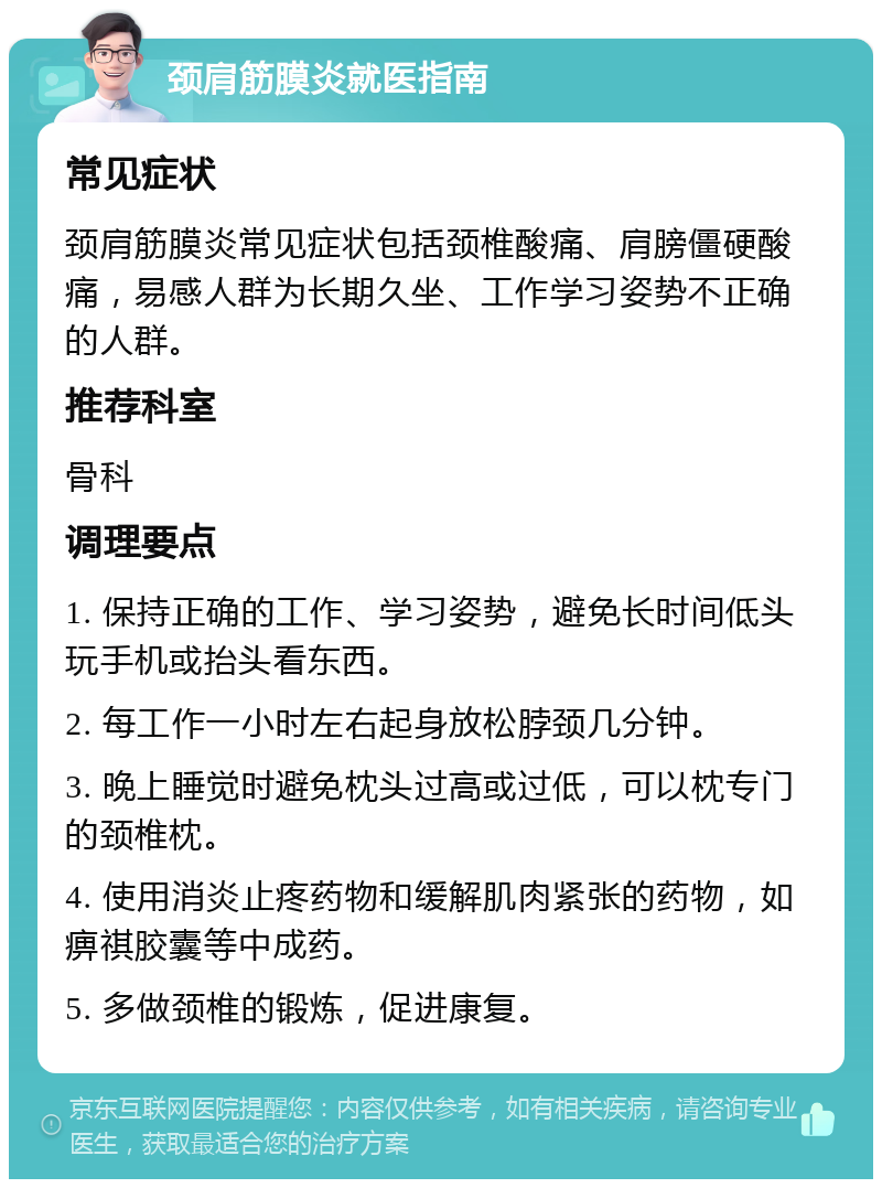 颈肩筋膜炎就医指南 常见症状 颈肩筋膜炎常见症状包括颈椎酸痛、肩膀僵硬酸痛，易感人群为长期久坐、工作学习姿势不正确的人群。 推荐科室 骨科 调理要点 1. 保持正确的工作、学习姿势，避免长时间低头玩手机或抬头看东西。 2. 每工作一小时左右起身放松脖颈几分钟。 3. 晚上睡觉时避免枕头过高或过低，可以枕专门的颈椎枕。 4. 使用消炎止疼药物和缓解肌肉紧张的药物，如痹祺胶囊等中成药。 5. 多做颈椎的锻炼，促进康复。