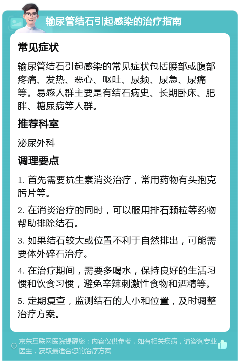 输尿管结石引起感染的治疗指南 常见症状 输尿管结石引起感染的常见症状包括腰部或腹部疼痛、发热、恶心、呕吐、尿频、尿急、尿痛等。易感人群主要是有结石病史、长期卧床、肥胖、糖尿病等人群。 推荐科室 泌尿外科 调理要点 1. 首先需要抗生素消炎治疗，常用药物有头孢克肟片等。 2. 在消炎治疗的同时，可以服用排石颗粒等药物帮助排除结石。 3. 如果结石较大或位置不利于自然排出，可能需要体外碎石治疗。 4. 在治疗期间，需要多喝水，保持良好的生活习惯和饮食习惯，避免辛辣刺激性食物和酒精等。 5. 定期复查，监测结石的大小和位置，及时调整治疗方案。