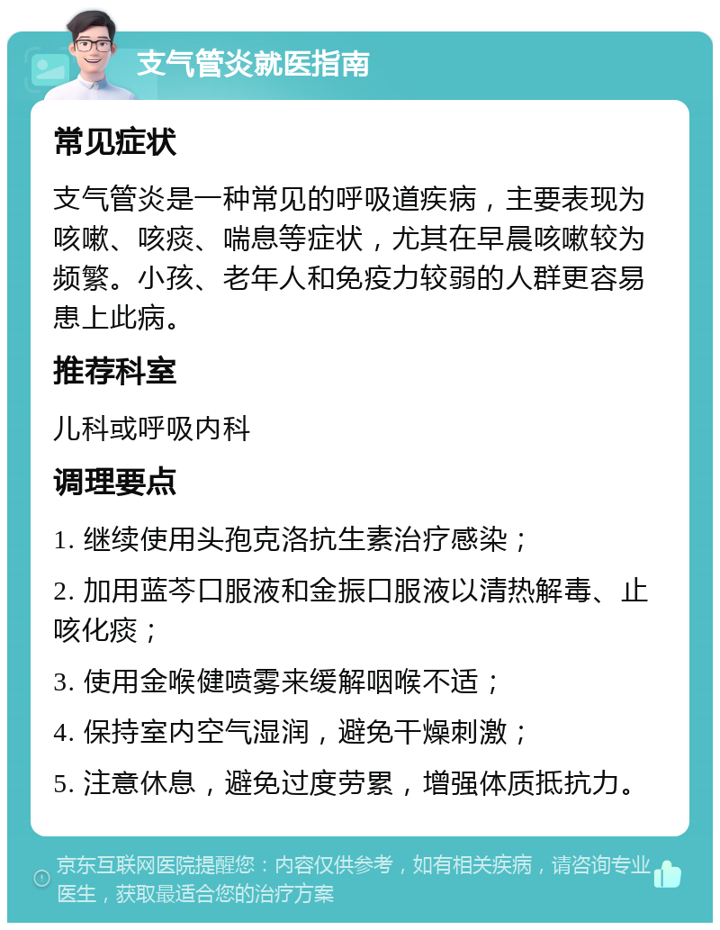 支气管炎就医指南 常见症状 支气管炎是一种常见的呼吸道疾病，主要表现为咳嗽、咳痰、喘息等症状，尤其在早晨咳嗽较为频繁。小孩、老年人和免疫力较弱的人群更容易患上此病。 推荐科室 儿科或呼吸内科 调理要点 1. 继续使用头孢克洛抗生素治疗感染； 2. 加用蓝芩口服液和金振口服液以清热解毒、止咳化痰； 3. 使用金喉健喷雾来缓解咽喉不适； 4. 保持室内空气湿润，避免干燥刺激； 5. 注意休息，避免过度劳累，增强体质抵抗力。