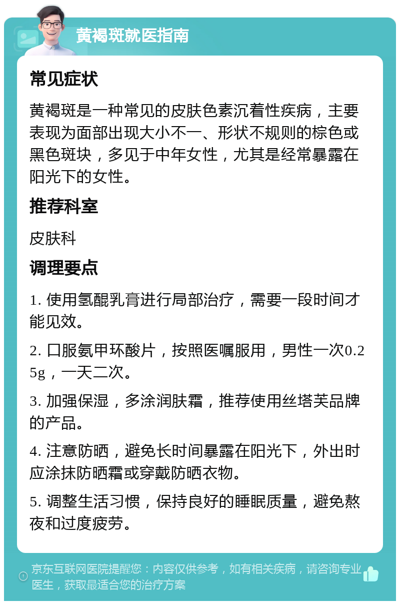 黄褐斑就医指南 常见症状 黄褐斑是一种常见的皮肤色素沉着性疾病，主要表现为面部出现大小不一、形状不规则的棕色或黑色斑块，多见于中年女性，尤其是经常暴露在阳光下的女性。 推荐科室 皮肤科 调理要点 1. 使用氢醌乳膏进行局部治疗，需要一段时间才能见效。 2. 口服氨甲环酸片，按照医嘱服用，男性一次0.25g，一天二次。 3. 加强保湿，多涂润肤霜，推荐使用丝塔芙品牌的产品。 4. 注意防晒，避免长时间暴露在阳光下，外出时应涂抹防晒霜或穿戴防晒衣物。 5. 调整生活习惯，保持良好的睡眠质量，避免熬夜和过度疲劳。