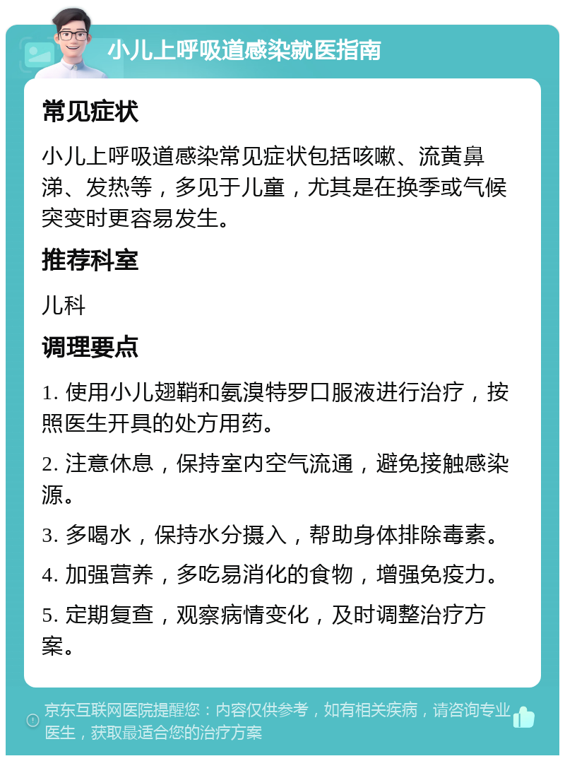 小儿上呼吸道感染就医指南 常见症状 小儿上呼吸道感染常见症状包括咳嗽、流黄鼻涕、发热等，多见于儿童，尤其是在换季或气候突变时更容易发生。 推荐科室 儿科 调理要点 1. 使用小儿翅鞘和氨溴特罗口服液进行治疗，按照医生开具的处方用药。 2. 注意休息，保持室内空气流通，避免接触感染源。 3. 多喝水，保持水分摄入，帮助身体排除毒素。 4. 加强营养，多吃易消化的食物，增强免疫力。 5. 定期复查，观察病情变化，及时调整治疗方案。