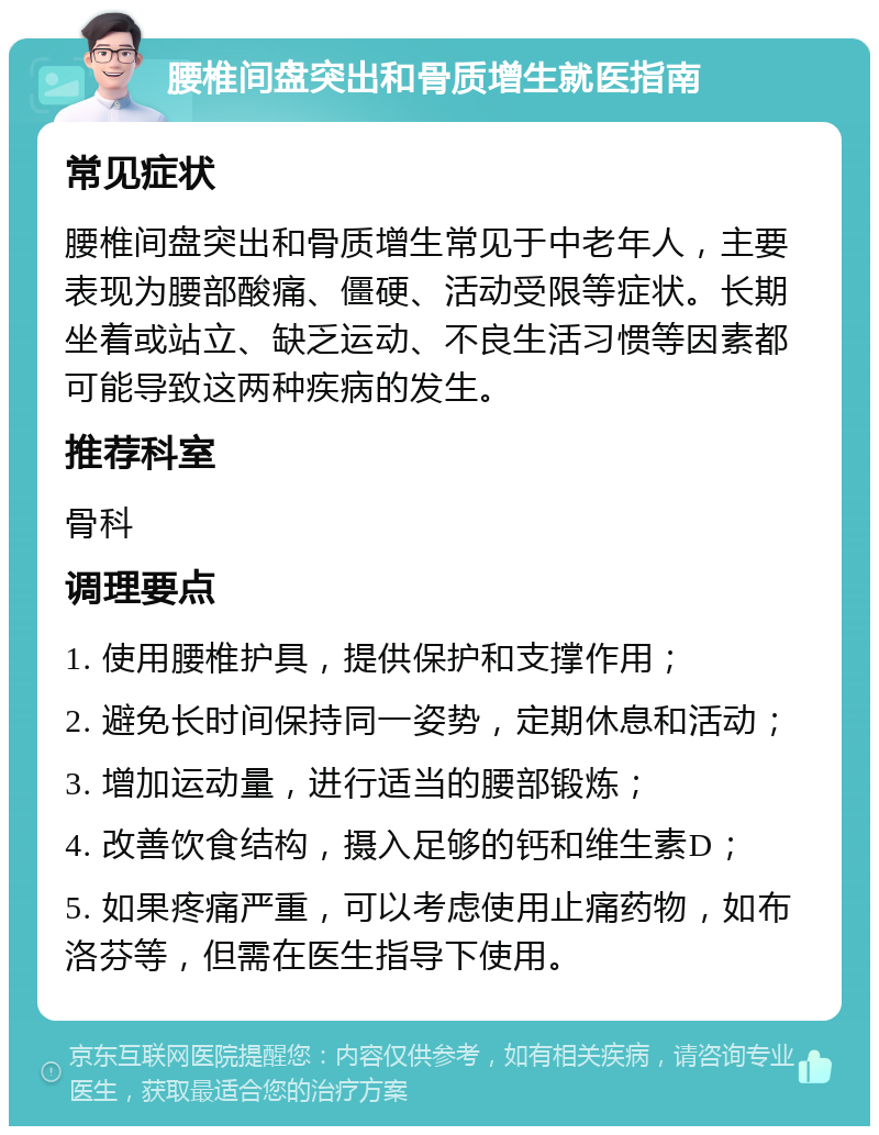 腰椎间盘突出和骨质增生就医指南 常见症状 腰椎间盘突出和骨质增生常见于中老年人，主要表现为腰部酸痛、僵硬、活动受限等症状。长期坐着或站立、缺乏运动、不良生活习惯等因素都可能导致这两种疾病的发生。 推荐科室 骨科 调理要点 1. 使用腰椎护具，提供保护和支撑作用； 2. 避免长时间保持同一姿势，定期休息和活动； 3. 增加运动量，进行适当的腰部锻炼； 4. 改善饮食结构，摄入足够的钙和维生素D； 5. 如果疼痛严重，可以考虑使用止痛药物，如布洛芬等，但需在医生指导下使用。