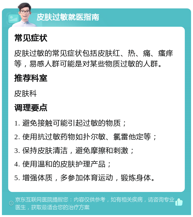 皮肤过敏就医指南 常见症状 皮肤过敏的常见症状包括皮肤红、热、痛、瘙痒等，易感人群可能是对某些物质过敏的人群。 推荐科室 皮肤科 调理要点 1. 避免接触可能引起过敏的物质； 2. 使用抗过敏药物如扑尔敏、氯雷他定等； 3. 保持皮肤清洁，避免摩擦和刺激； 4. 使用温和的皮肤护理产品； 5. 增强体质，多参加体育运动，锻炼身体。