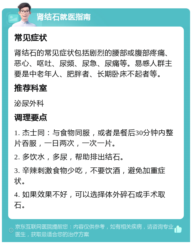 肾结石就医指南 常见症状 肾结石的常见症状包括剧烈的腰部或腹部疼痛、恶心、呕吐、尿频、尿急、尿痛等。易感人群主要是中老年人、肥胖者、长期卧床不起者等。 推荐科室 泌尿外科 调理要点 1. 杰士同：与食物同服，或者是餐后30分钟内整片吞服，一日两次，一次一片。 2. 多饮水，多尿，帮助排出结石。 3. 辛辣刺激食物少吃，不要饮酒，避免加重症状。 4. 如果效果不好，可以选择体外碎石或手术取石。