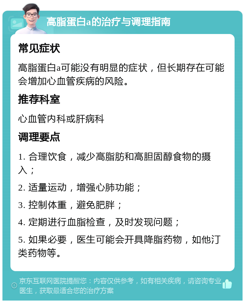 高脂蛋白a的治疗与调理指南 常见症状 高脂蛋白a可能没有明显的症状，但长期存在可能会增加心血管疾病的风险。 推荐科室 心血管内科或肝病科 调理要点 1. 合理饮食，减少高脂肪和高胆固醇食物的摄入； 2. 适量运动，增强心肺功能； 3. 控制体重，避免肥胖； 4. 定期进行血脂检查，及时发现问题； 5. 如果必要，医生可能会开具降脂药物，如他汀类药物等。