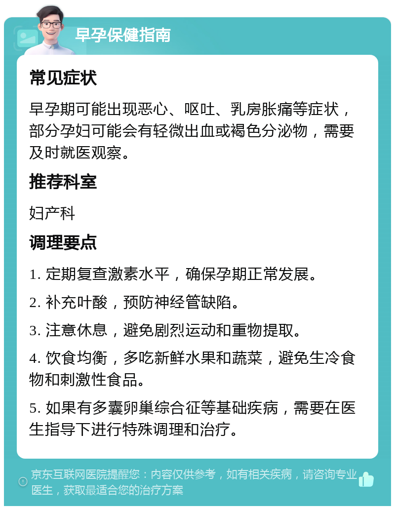 早孕保健指南 常见症状 早孕期可能出现恶心、呕吐、乳房胀痛等症状，部分孕妇可能会有轻微出血或褐色分泌物，需要及时就医观察。 推荐科室 妇产科 调理要点 1. 定期复查激素水平，确保孕期正常发展。 2. 补充叶酸，预防神经管缺陷。 3. 注意休息，避免剧烈运动和重物提取。 4. 饮食均衡，多吃新鲜水果和蔬菜，避免生冷食物和刺激性食品。 5. 如果有多囊卵巢综合征等基础疾病，需要在医生指导下进行特殊调理和治疗。