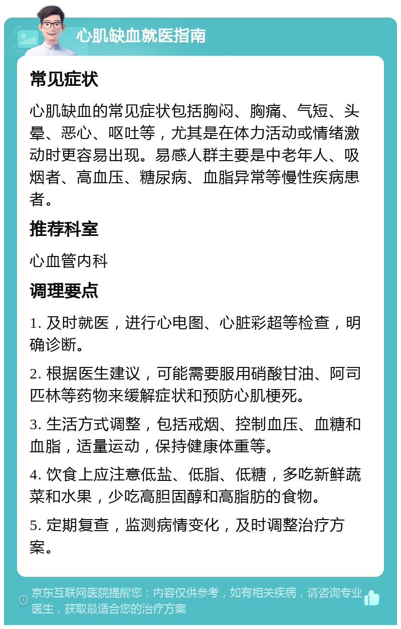 心肌缺血就医指南 常见症状 心肌缺血的常见症状包括胸闷、胸痛、气短、头晕、恶心、呕吐等，尤其是在体力活动或情绪激动时更容易出现。易感人群主要是中老年人、吸烟者、高血压、糖尿病、血脂异常等慢性疾病患者。 推荐科室 心血管内科 调理要点 1. 及时就医，进行心电图、心脏彩超等检查，明确诊断。 2. 根据医生建议，可能需要服用硝酸甘油、阿司匹林等药物来缓解症状和预防心肌梗死。 3. 生活方式调整，包括戒烟、控制血压、血糖和血脂，适量运动，保持健康体重等。 4. 饮食上应注意低盐、低脂、低糖，多吃新鲜蔬菜和水果，少吃高胆固醇和高脂肪的食物。 5. 定期复查，监测病情变化，及时调整治疗方案。