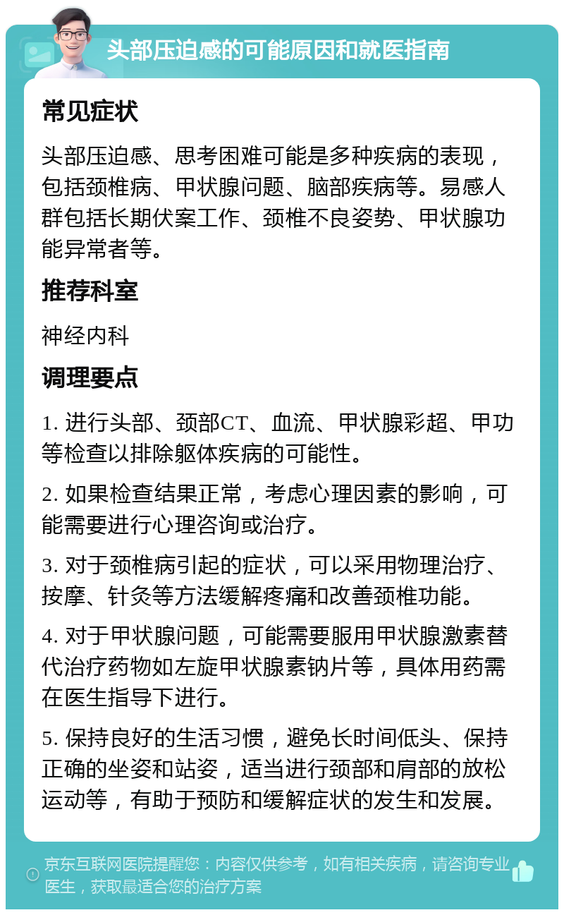 头部压迫感的可能原因和就医指南 常见症状 头部压迫感、思考困难可能是多种疾病的表现，包括颈椎病、甲状腺问题、脑部疾病等。易感人群包括长期伏案工作、颈椎不良姿势、甲状腺功能异常者等。 推荐科室 神经内科 调理要点 1. 进行头部、颈部CT、血流、甲状腺彩超、甲功等检查以排除躯体疾病的可能性。 2. 如果检查结果正常，考虑心理因素的影响，可能需要进行心理咨询或治疗。 3. 对于颈椎病引起的症状，可以采用物理治疗、按摩、针灸等方法缓解疼痛和改善颈椎功能。 4. 对于甲状腺问题，可能需要服用甲状腺激素替代治疗药物如左旋甲状腺素钠片等，具体用药需在医生指导下进行。 5. 保持良好的生活习惯，避免长时间低头、保持正确的坐姿和站姿，适当进行颈部和肩部的放松运动等，有助于预防和缓解症状的发生和发展。