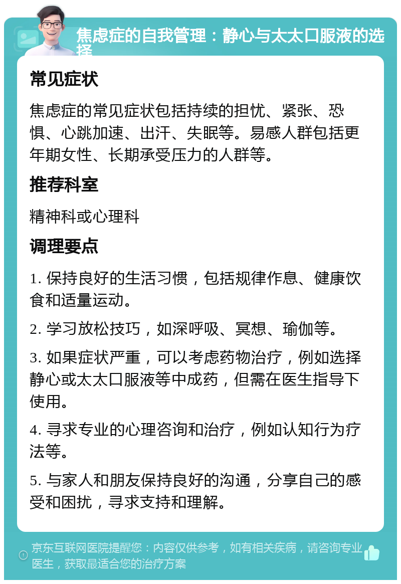 焦虑症的自我管理：静心与太太口服液的选择 常见症状 焦虑症的常见症状包括持续的担忧、紧张、恐惧、心跳加速、出汗、失眠等。易感人群包括更年期女性、长期承受压力的人群等。 推荐科室 精神科或心理科 调理要点 1. 保持良好的生活习惯，包括规律作息、健康饮食和适量运动。 2. 学习放松技巧，如深呼吸、冥想、瑜伽等。 3. 如果症状严重，可以考虑药物治疗，例如选择静心或太太口服液等中成药，但需在医生指导下使用。 4. 寻求专业的心理咨询和治疗，例如认知行为疗法等。 5. 与家人和朋友保持良好的沟通，分享自己的感受和困扰，寻求支持和理解。