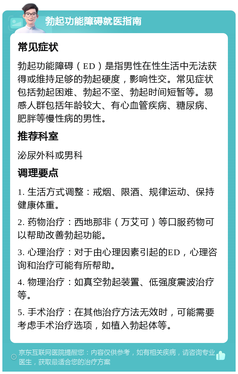 勃起功能障碍就医指南 常见症状 勃起功能障碍（ED）是指男性在性生活中无法获得或维持足够的勃起硬度，影响性交。常见症状包括勃起困难、勃起不坚、勃起时间短暂等。易感人群包括年龄较大、有心血管疾病、糖尿病、肥胖等慢性病的男性。 推荐科室 泌尿外科或男科 调理要点 1. 生活方式调整：戒烟、限酒、规律运动、保持健康体重。 2. 药物治疗：西地那非（万艾可）等口服药物可以帮助改善勃起功能。 3. 心理治疗：对于由心理因素引起的ED，心理咨询和治疗可能有所帮助。 4. 物理治疗：如真空勃起装置、低强度震波治疗等。 5. 手术治疗：在其他治疗方法无效时，可能需要考虑手术治疗选项，如植入勃起体等。