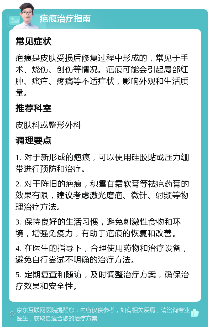 疤痕治疗指南 常见症状 疤痕是皮肤受损后修复过程中形成的，常见于手术、烧伤、创伤等情况。疤痕可能会引起局部红肿、瘙痒、疼痛等不适症状，影响外观和生活质量。 推荐科室 皮肤科或整形外科 调理要点 1. 对于新形成的疤痕，可以使用硅胶贴或压力绷带进行预防和治疗。 2. 对于陈旧的疤痕，积雪苷霜软膏等祛疤药膏的效果有限，建议考虑激光磨疤、微针、射频等物理治疗方法。 3. 保持良好的生活习惯，避免刺激性食物和环境，增强免疫力，有助于疤痕的恢复和改善。 4. 在医生的指导下，合理使用药物和治疗设备，避免自行尝试不明确的治疗方法。 5. 定期复查和随访，及时调整治疗方案，确保治疗效果和安全性。