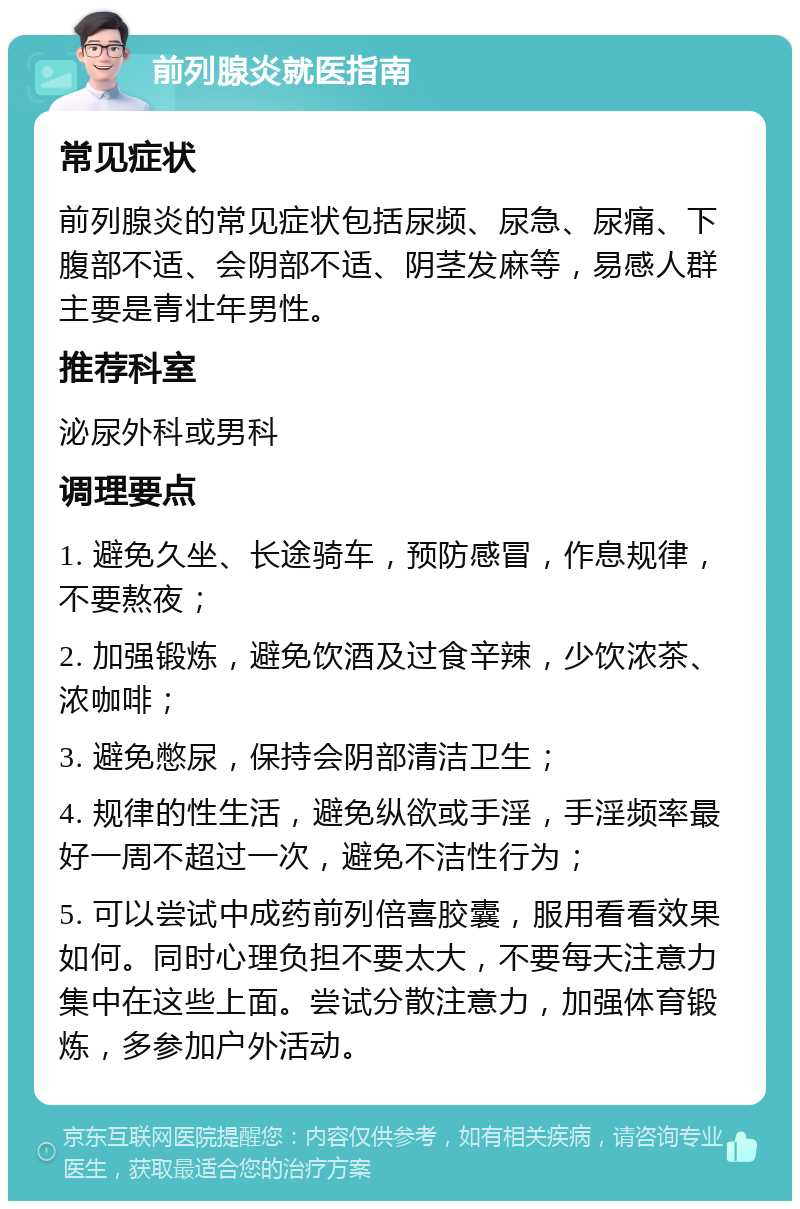 前列腺炎就医指南 常见症状 前列腺炎的常见症状包括尿频、尿急、尿痛、下腹部不适、会阴部不适、阴茎发麻等，易感人群主要是青壮年男性。 推荐科室 泌尿外科或男科 调理要点 1. 避免久坐、长途骑车，预防感冒，作息规律，不要熬夜； 2. 加强锻炼，避免饮酒及过食辛辣，少饮浓茶、浓咖啡； 3. 避免憋尿，保持会阴部清洁卫生； 4. 规律的性生活，避免纵欲或手淫，手淫频率最好一周不超过一次，避免不洁性行为； 5. 可以尝试中成药前列倍喜胶囊，服用看看效果如何。同时心理负担不要太大，不要每天注意力集中在这些上面。尝试分散注意力，加强体育锻炼，多参加户外活动。