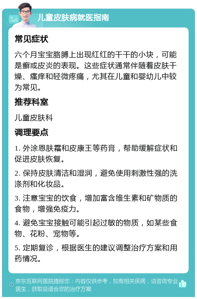 儿童皮肤病就医指南 常见症状 六个月宝宝胳膊上出现红红的干干的小块，可能是癣或皮炎的表现。这些症状通常伴随着皮肤干燥、瘙痒和轻微疼痛，尤其在儿童和婴幼儿中较为常见。 推荐科室 儿童皮肤科 调理要点 1. 外涂恩肤霜和皮康王等药膏，帮助缓解症状和促进皮肤恢复。 2. 保持皮肤清洁和湿润，避免使用刺激性强的洗涤剂和化妆品。 3. 注意宝宝的饮食，增加富含维生素和矿物质的食物，增强免疫力。 4. 避免宝宝接触可能引起过敏的物质，如某些食物、花粉、宠物等。 5. 定期复诊，根据医生的建议调整治疗方案和用药情况。