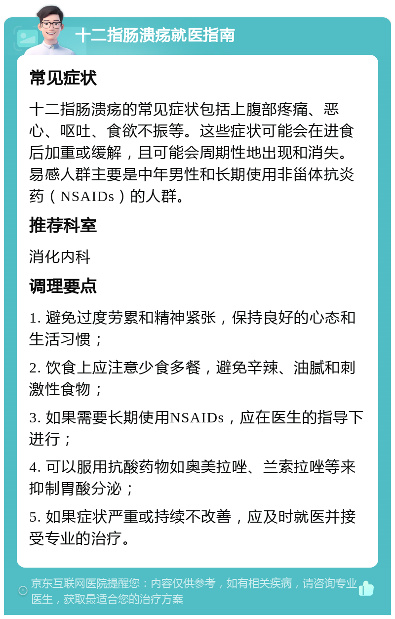 十二指肠溃疡就医指南 常见症状 十二指肠溃疡的常见症状包括上腹部疼痛、恶心、呕吐、食欲不振等。这些症状可能会在进食后加重或缓解，且可能会周期性地出现和消失。易感人群主要是中年男性和长期使用非甾体抗炎药（NSAIDs）的人群。 推荐科室 消化内科 调理要点 1. 避免过度劳累和精神紧张，保持良好的心态和生活习惯； 2. 饮食上应注意少食多餐，避免辛辣、油腻和刺激性食物； 3. 如果需要长期使用NSAIDs，应在医生的指导下进行； 4. 可以服用抗酸药物如奥美拉唑、兰索拉唑等来抑制胃酸分泌； 5. 如果症状严重或持续不改善，应及时就医并接受专业的治疗。