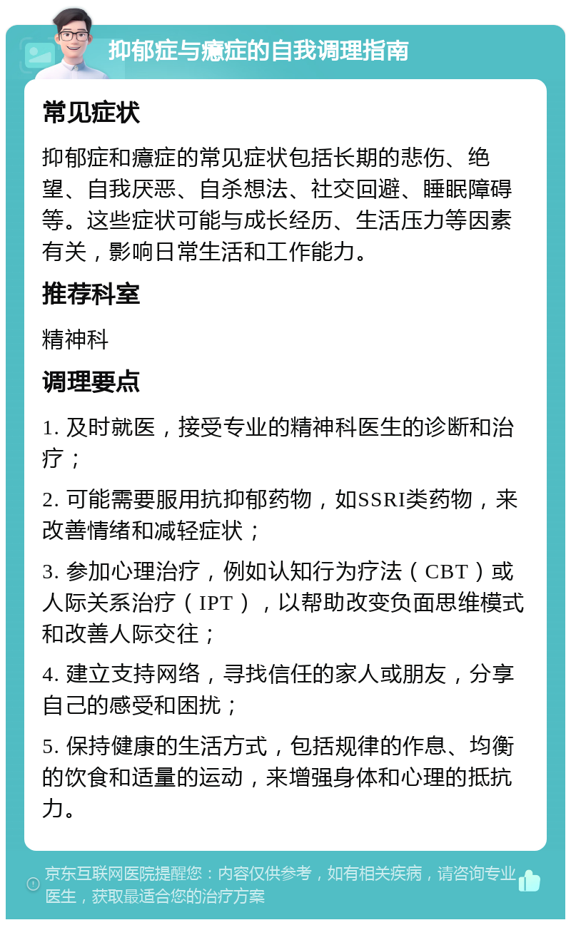 抑郁症与癔症的自我调理指南 常见症状 抑郁症和癔症的常见症状包括长期的悲伤、绝望、自我厌恶、自杀想法、社交回避、睡眠障碍等。这些症状可能与成长经历、生活压力等因素有关，影响日常生活和工作能力。 推荐科室 精神科 调理要点 1. 及时就医，接受专业的精神科医生的诊断和治疗； 2. 可能需要服用抗抑郁药物，如SSRI类药物，来改善情绪和减轻症状； 3. 参加心理治疗，例如认知行为疗法（CBT）或人际关系治疗（IPT），以帮助改变负面思维模式和改善人际交往； 4. 建立支持网络，寻找信任的家人或朋友，分享自己的感受和困扰； 5. 保持健康的生活方式，包括规律的作息、均衡的饮食和适量的运动，来增强身体和心理的抵抗力。