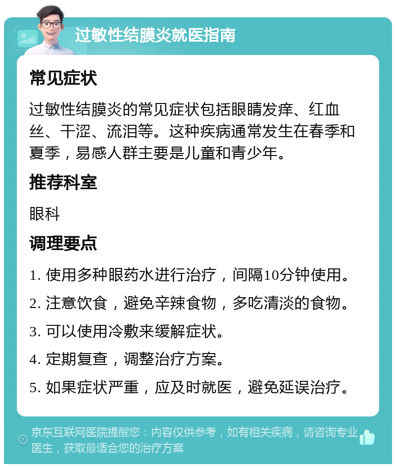 过敏性结膜炎就医指南 常见症状 过敏性结膜炎的常见症状包括眼睛发痒、红血丝、干涩、流泪等。这种疾病通常发生在春季和夏季，易感人群主要是儿童和青少年。 推荐科室 眼科 调理要点 1. 使用多种眼药水进行治疗，间隔10分钟使用。 2. 注意饮食，避免辛辣食物，多吃清淡的食物。 3. 可以使用冷敷来缓解症状。 4. 定期复查，调整治疗方案。 5. 如果症状严重，应及时就医，避免延误治疗。