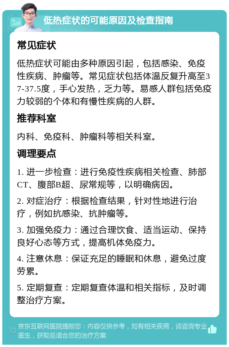 低热症状的可能原因及检查指南 常见症状 低热症状可能由多种原因引起，包括感染、免疫性疾病、肿瘤等。常见症状包括体温反复升高至37-37.5度，手心发热，乏力等。易感人群包括免疫力较弱的个体和有慢性疾病的人群。 推荐科室 内科、免疫科、肿瘤科等相关科室。 调理要点 1. 进一步检查：进行免疫性疾病相关检查、肺部CT、腹部B超、尿常规等，以明确病因。 2. 对症治疗：根据检查结果，针对性地进行治疗，例如抗感染、抗肿瘤等。 3. 加强免疫力：通过合理饮食、适当运动、保持良好心态等方式，提高机体免疫力。 4. 注意休息：保证充足的睡眠和休息，避免过度劳累。 5. 定期复查：定期复查体温和相关指标，及时调整治疗方案。