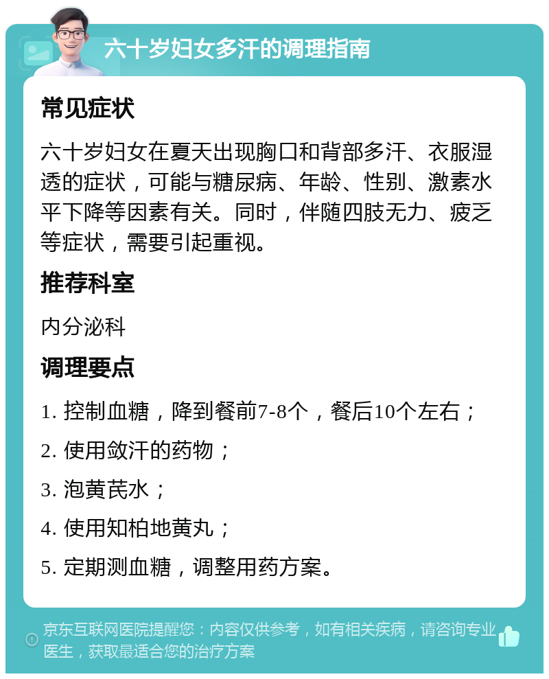 六十岁妇女多汗的调理指南 常见症状 六十岁妇女在夏天出现胸口和背部多汗、衣服湿透的症状，可能与糖尿病、年龄、性别、激素水平下降等因素有关。同时，伴随四肢无力、疲乏等症状，需要引起重视。 推荐科室 内分泌科 调理要点 1. 控制血糖，降到餐前7-8个，餐后10个左右； 2. 使用敛汗的药物； 3. 泡黄芪水； 4. 使用知柏地黄丸； 5. 定期测血糖，调整用药方案。