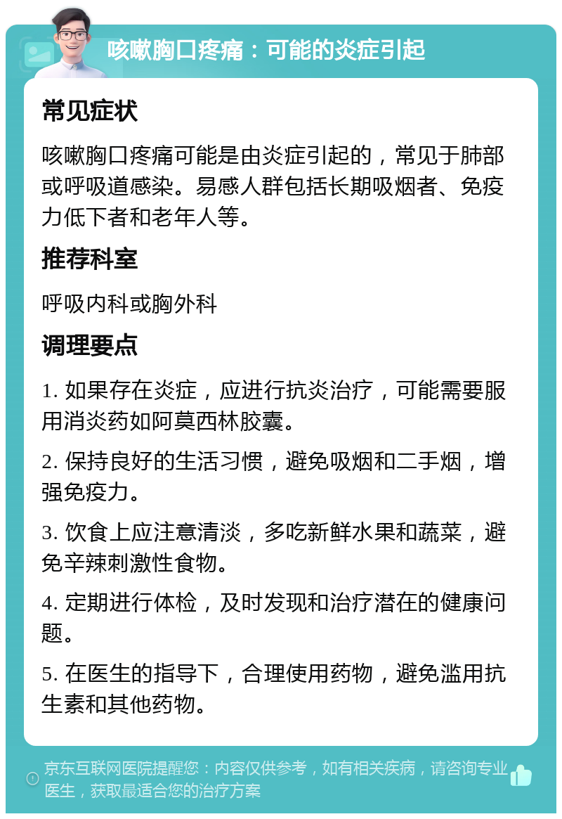 咳嗽胸口疼痛：可能的炎症引起 常见症状 咳嗽胸口疼痛可能是由炎症引起的，常见于肺部或呼吸道感染。易感人群包括长期吸烟者、免疫力低下者和老年人等。 推荐科室 呼吸内科或胸外科 调理要点 1. 如果存在炎症，应进行抗炎治疗，可能需要服用消炎药如阿莫西林胶囊。 2. 保持良好的生活习惯，避免吸烟和二手烟，增强免疫力。 3. 饮食上应注意清淡，多吃新鲜水果和蔬菜，避免辛辣刺激性食物。 4. 定期进行体检，及时发现和治疗潜在的健康问题。 5. 在医生的指导下，合理使用药物，避免滥用抗生素和其他药物。