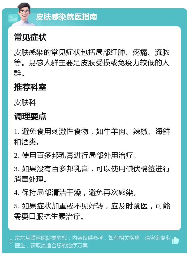 皮肤感染就医指南 常见症状 皮肤感染的常见症状包括局部红肿、疼痛、流脓等。易感人群主要是皮肤受损或免疫力较低的人群。 推荐科室 皮肤科 调理要点 1. 避免食用刺激性食物，如牛羊肉、辣椒、海鲜和酒类。 2. 使用百多邦乳膏进行局部外用治疗。 3. 如果没有百多邦乳膏，可以使用碘伏棉签进行消毒处理。 4. 保持局部清洁干燥，避免再次感染。 5. 如果症状加重或不见好转，应及时就医，可能需要口服抗生素治疗。