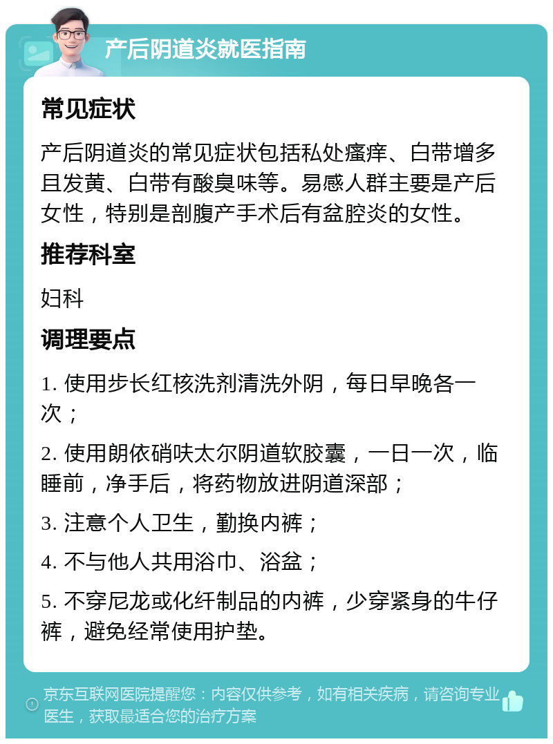 产后阴道炎就医指南 常见症状 产后阴道炎的常见症状包括私处瘙痒、白带增多且发黄、白带有酸臭味等。易感人群主要是产后女性，特别是剖腹产手术后有盆腔炎的女性。 推荐科室 妇科 调理要点 1. 使用步长红核洗剂清洗外阴，每日早晚各一次； 2. 使用朗依硝呋太尔阴道软胶囊，一日一次，临睡前，净手后，将药物放进阴道深部； 3. 注意个人卫生，勤换内裤； 4. 不与他人共用浴巾、浴盆； 5. 不穿尼龙或化纤制品的内裤，少穿紧身的牛仔裤，避免经常使用护垫。