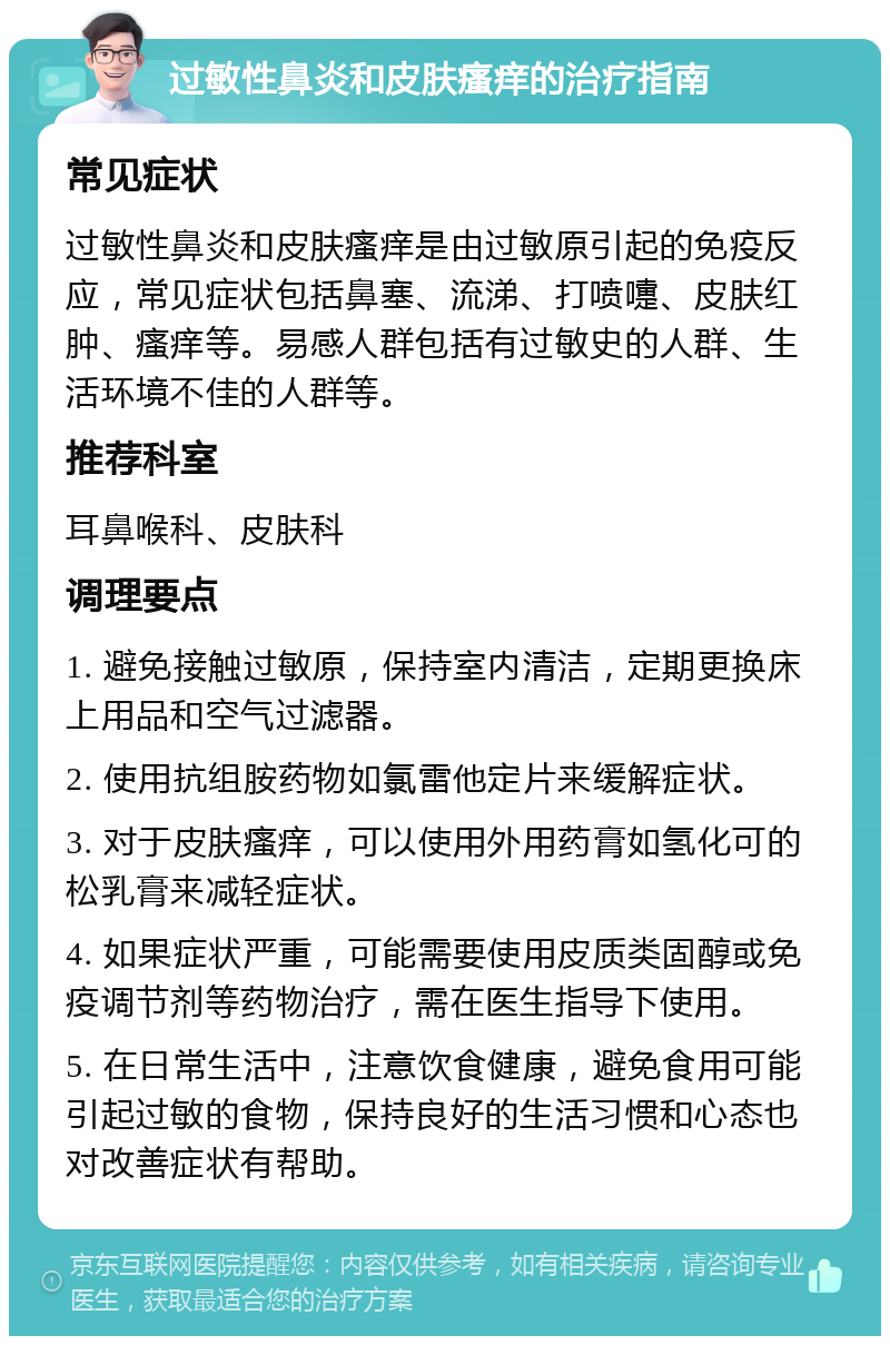 过敏性鼻炎和皮肤瘙痒的治疗指南 常见症状 过敏性鼻炎和皮肤瘙痒是由过敏原引起的免疫反应，常见症状包括鼻塞、流涕、打喷嚏、皮肤红肿、瘙痒等。易感人群包括有过敏史的人群、生活环境不佳的人群等。 推荐科室 耳鼻喉科、皮肤科 调理要点 1. 避免接触过敏原，保持室内清洁，定期更换床上用品和空气过滤器。 2. 使用抗组胺药物如氯雷他定片来缓解症状。 3. 对于皮肤瘙痒，可以使用外用药膏如氢化可的松乳膏来减轻症状。 4. 如果症状严重，可能需要使用皮质类固醇或免疫调节剂等药物治疗，需在医生指导下使用。 5. 在日常生活中，注意饮食健康，避免食用可能引起过敏的食物，保持良好的生活习惯和心态也对改善症状有帮助。