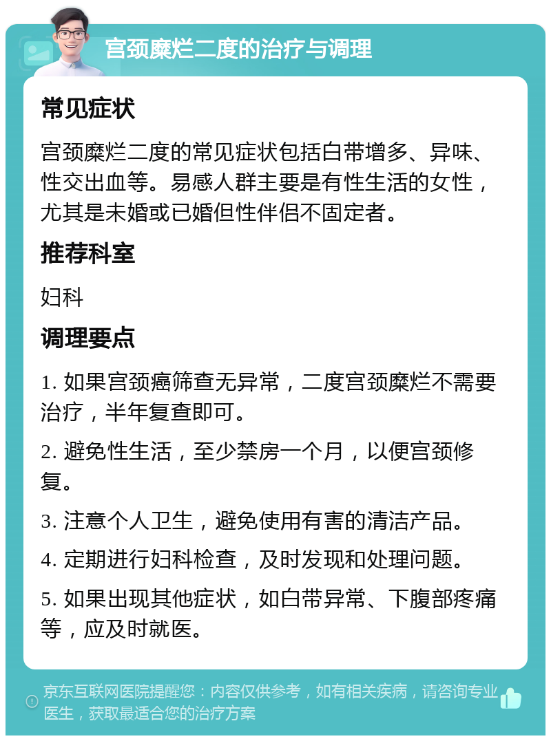 宫颈糜烂二度的治疗与调理 常见症状 宫颈糜烂二度的常见症状包括白带增多、异味、性交出血等。易感人群主要是有性生活的女性，尤其是未婚或已婚但性伴侣不固定者。 推荐科室 妇科 调理要点 1. 如果宫颈癌筛查无异常，二度宫颈糜烂不需要治疗，半年复查即可。 2. 避免性生活，至少禁房一个月，以便宫颈修复。 3. 注意个人卫生，避免使用有害的清洁产品。 4. 定期进行妇科检查，及时发现和处理问题。 5. 如果出现其他症状，如白带异常、下腹部疼痛等，应及时就医。