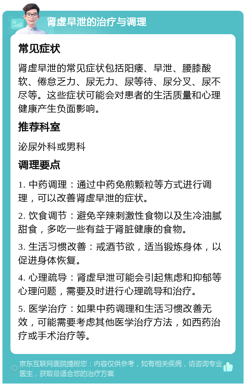 肾虚早泄的治疗与调理 常见症状 肾虚早泄的常见症状包括阳痿、早泄、腰膝酸软、倦怠乏力、尿无力、尿等待、尿分叉、尿不尽等。这些症状可能会对患者的生活质量和心理健康产生负面影响。 推荐科室 泌尿外科或男科 调理要点 1. 中药调理：通过中药免煎颗粒等方式进行调理，可以改善肾虚早泄的症状。 2. 饮食调节：避免辛辣刺激性食物以及生冷油腻甜食，多吃一些有益于肾脏健康的食物。 3. 生活习惯改善：戒酒节欲，适当锻炼身体，以促进身体恢复。 4. 心理疏导：肾虚早泄可能会引起焦虑和抑郁等心理问题，需要及时进行心理疏导和治疗。 5. 医学治疗：如果中药调理和生活习惯改善无效，可能需要考虑其他医学治疗方法，如西药治疗或手术治疗等。