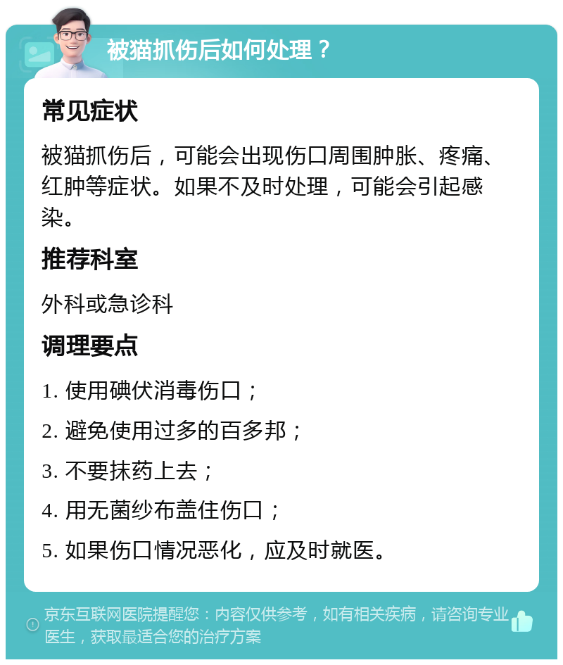 被猫抓伤后如何处理？ 常见症状 被猫抓伤后，可能会出现伤口周围肿胀、疼痛、红肿等症状。如果不及时处理，可能会引起感染。 推荐科室 外科或急诊科 调理要点 1. 使用碘伏消毒伤口； 2. 避免使用过多的百多邦； 3. 不要抹药上去； 4. 用无菌纱布盖住伤口； 5. 如果伤口情况恶化，应及时就医。