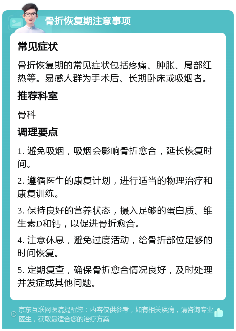 骨折恢复期注意事项 常见症状 骨折恢复期的常见症状包括疼痛、肿胀、局部红热等。易感人群为手术后、长期卧床或吸烟者。 推荐科室 骨科 调理要点 1. 避免吸烟，吸烟会影响骨折愈合，延长恢复时间。 2. 遵循医生的康复计划，进行适当的物理治疗和康复训练。 3. 保持良好的营养状态，摄入足够的蛋白质、维生素D和钙，以促进骨折愈合。 4. 注意休息，避免过度活动，给骨折部位足够的时间恢复。 5. 定期复查，确保骨折愈合情况良好，及时处理并发症或其他问题。