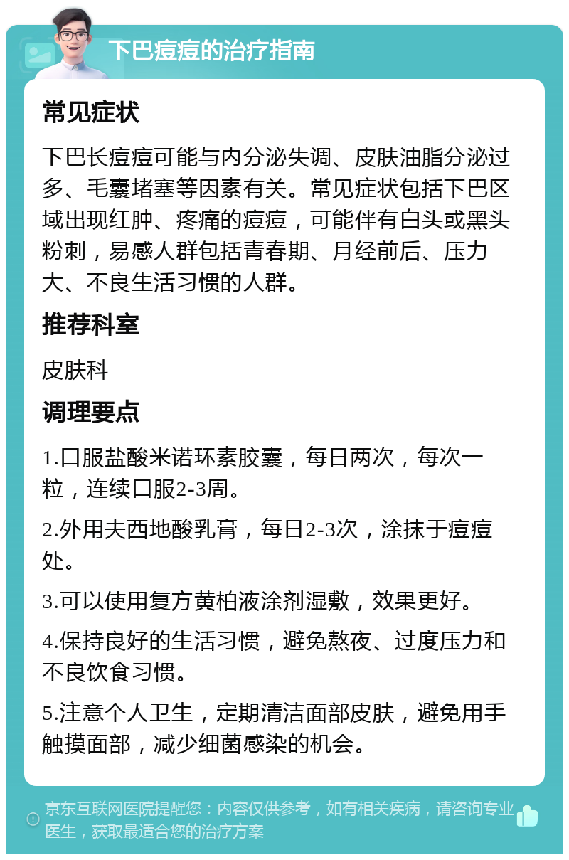 下巴痘痘的治疗指南 常见症状 下巴长痘痘可能与内分泌失调、皮肤油脂分泌过多、毛囊堵塞等因素有关。常见症状包括下巴区域出现红肿、疼痛的痘痘，可能伴有白头或黑头粉刺，易感人群包括青春期、月经前后、压力大、不良生活习惯的人群。 推荐科室 皮肤科 调理要点 1.口服盐酸米诺环素胶囊，每日两次，每次一粒，连续口服2-3周。 2.外用夫西地酸乳膏，每日2-3次，涂抹于痘痘处。 3.可以使用复方黄柏液涂剂湿敷，效果更好。 4.保持良好的生活习惯，避免熬夜、过度压力和不良饮食习惯。 5.注意个人卫生，定期清洁面部皮肤，避免用手触摸面部，减少细菌感染的机会。