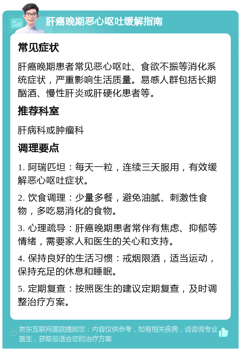 肝癌晚期恶心呕吐缓解指南 常见症状 肝癌晚期患者常见恶心呕吐、食欲不振等消化系统症状，严重影响生活质量。易感人群包括长期酗酒、慢性肝炎或肝硬化患者等。 推荐科室 肝病科或肿瘤科 调理要点 1. 阿瑞匹坦：每天一粒，连续三天服用，有效缓解恶心呕吐症状。 2. 饮食调理：少量多餐，避免油腻、刺激性食物，多吃易消化的食物。 3. 心理疏导：肝癌晚期患者常伴有焦虑、抑郁等情绪，需要家人和医生的关心和支持。 4. 保持良好的生活习惯：戒烟限酒，适当运动，保持充足的休息和睡眠。 5. 定期复查：按照医生的建议定期复查，及时调整治疗方案。