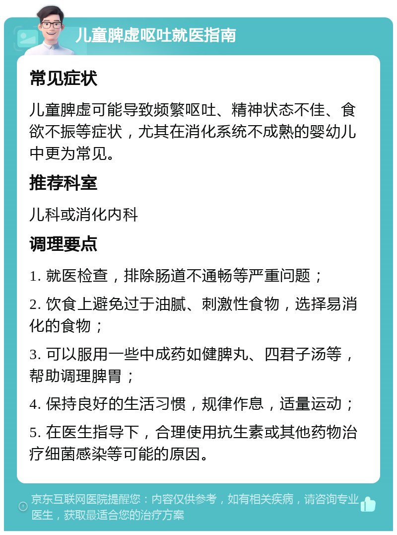 儿童脾虚呕吐就医指南 常见症状 儿童脾虚可能导致频繁呕吐、精神状态不佳、食欲不振等症状，尤其在消化系统不成熟的婴幼儿中更为常见。 推荐科室 儿科或消化内科 调理要点 1. 就医检查，排除肠道不通畅等严重问题； 2. 饮食上避免过于油腻、刺激性食物，选择易消化的食物； 3. 可以服用一些中成药如健脾丸、四君子汤等，帮助调理脾胃； 4. 保持良好的生活习惯，规律作息，适量运动； 5. 在医生指导下，合理使用抗生素或其他药物治疗细菌感染等可能的原因。