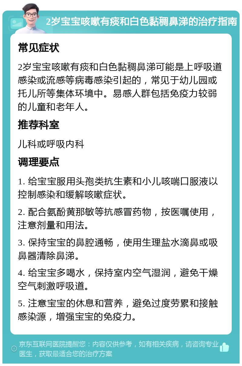 2岁宝宝咳嗽有痰和白色黏稠鼻涕的治疗指南 常见症状 2岁宝宝咳嗽有痰和白色黏稠鼻涕可能是上呼吸道感染或流感等病毒感染引起的，常见于幼儿园或托儿所等集体环境中。易感人群包括免疫力较弱的儿童和老年人。 推荐科室 儿科或呼吸内科 调理要点 1. 给宝宝服用头孢类抗生素和小儿咳喘口服液以控制感染和缓解咳嗽症状。 2. 配合氨酚黄那敏等抗感冒药物，按医嘱使用，注意剂量和用法。 3. 保持宝宝的鼻腔通畅，使用生理盐水滴鼻或吸鼻器清除鼻涕。 4. 给宝宝多喝水，保持室内空气湿润，避免干燥空气刺激呼吸道。 5. 注意宝宝的休息和营养，避免过度劳累和接触感染源，增强宝宝的免疫力。