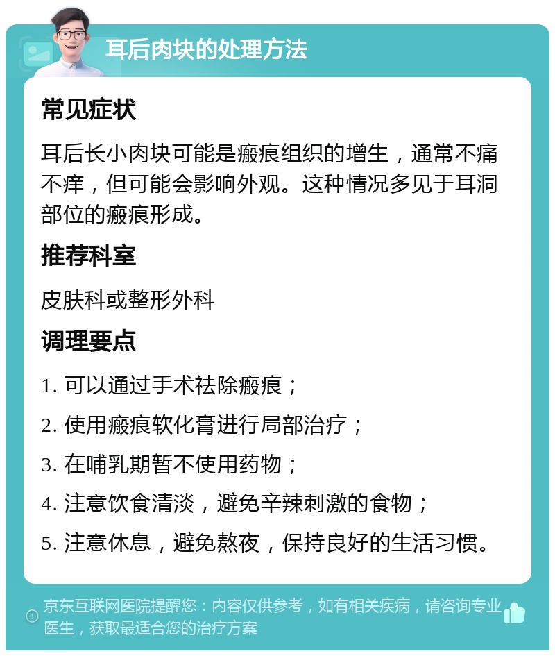 耳后肉块的处理方法 常见症状 耳后长小肉块可能是瘢痕组织的增生，通常不痛不痒，但可能会影响外观。这种情况多见于耳洞部位的瘢痕形成。 推荐科室 皮肤科或整形外科 调理要点 1. 可以通过手术祛除瘢痕； 2. 使用瘢痕软化膏进行局部治疗； 3. 在哺乳期暂不使用药物； 4. 注意饮食清淡，避免辛辣刺激的食物； 5. 注意休息，避免熬夜，保持良好的生活习惯。