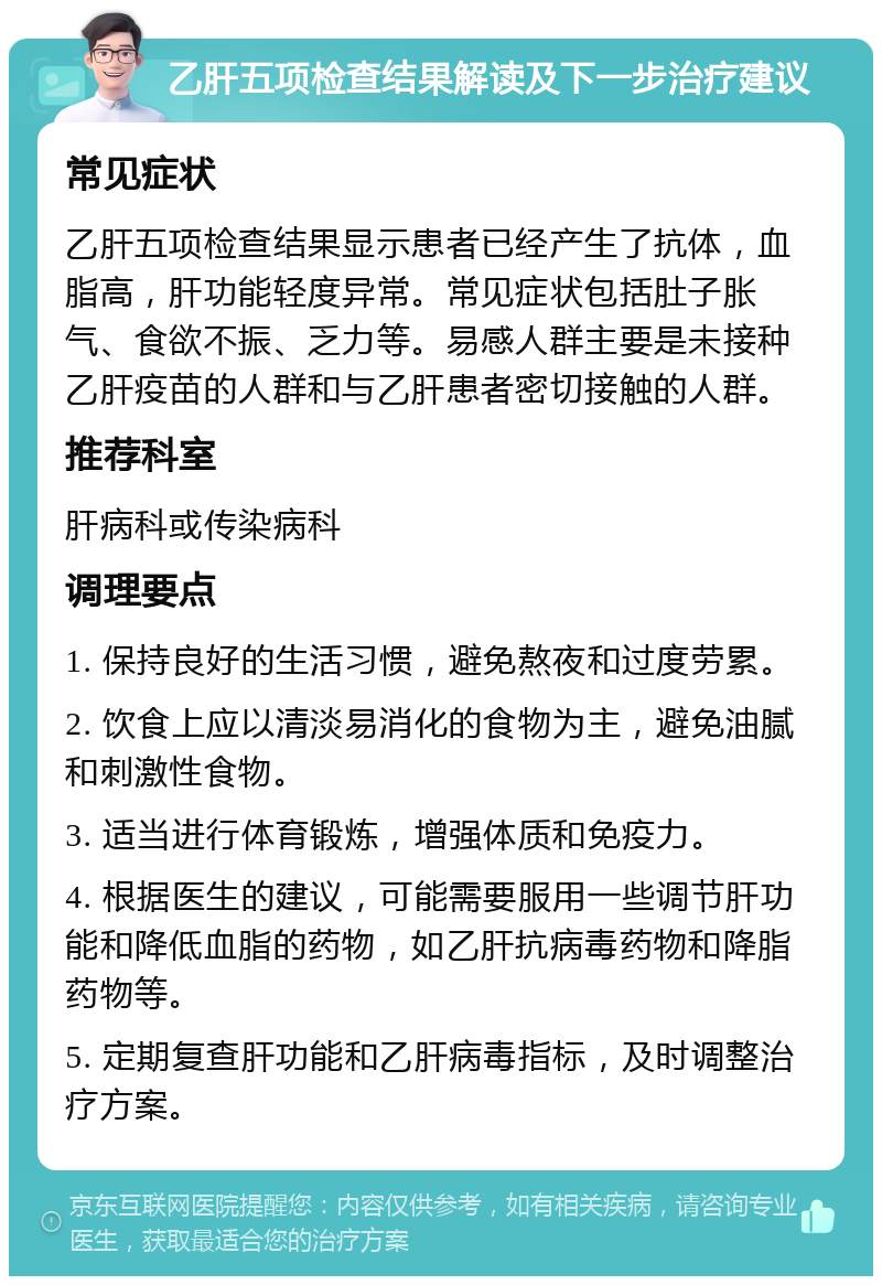 乙肝五项检查结果解读及下一步治疗建议 常见症状 乙肝五项检查结果显示患者已经产生了抗体，血脂高，肝功能轻度异常。常见症状包括肚子胀气、食欲不振、乏力等。易感人群主要是未接种乙肝疫苗的人群和与乙肝患者密切接触的人群。 推荐科室 肝病科或传染病科 调理要点 1. 保持良好的生活习惯，避免熬夜和过度劳累。 2. 饮食上应以清淡易消化的食物为主，避免油腻和刺激性食物。 3. 适当进行体育锻炼，增强体质和免疫力。 4. 根据医生的建议，可能需要服用一些调节肝功能和降低血脂的药物，如乙肝抗病毒药物和降脂药物等。 5. 定期复查肝功能和乙肝病毒指标，及时调整治疗方案。