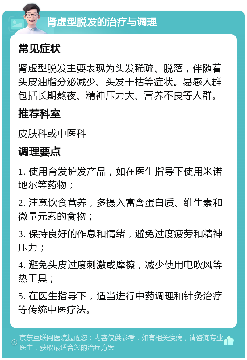 肾虚型脱发的治疗与调理 常见症状 肾虚型脱发主要表现为头发稀疏、脱落，伴随着头皮油脂分泌减少、头发干枯等症状。易感人群包括长期熬夜、精神压力大、营养不良等人群。 推荐科室 皮肤科或中医科 调理要点 1. 使用育发护发产品，如在医生指导下使用米诺地尔等药物； 2. 注意饮食营养，多摄入富含蛋白质、维生素和微量元素的食物； 3. 保持良好的作息和情绪，避免过度疲劳和精神压力； 4. 避免头皮过度刺激或摩擦，减少使用电吹风等热工具； 5. 在医生指导下，适当进行中药调理和针灸治疗等传统中医疗法。