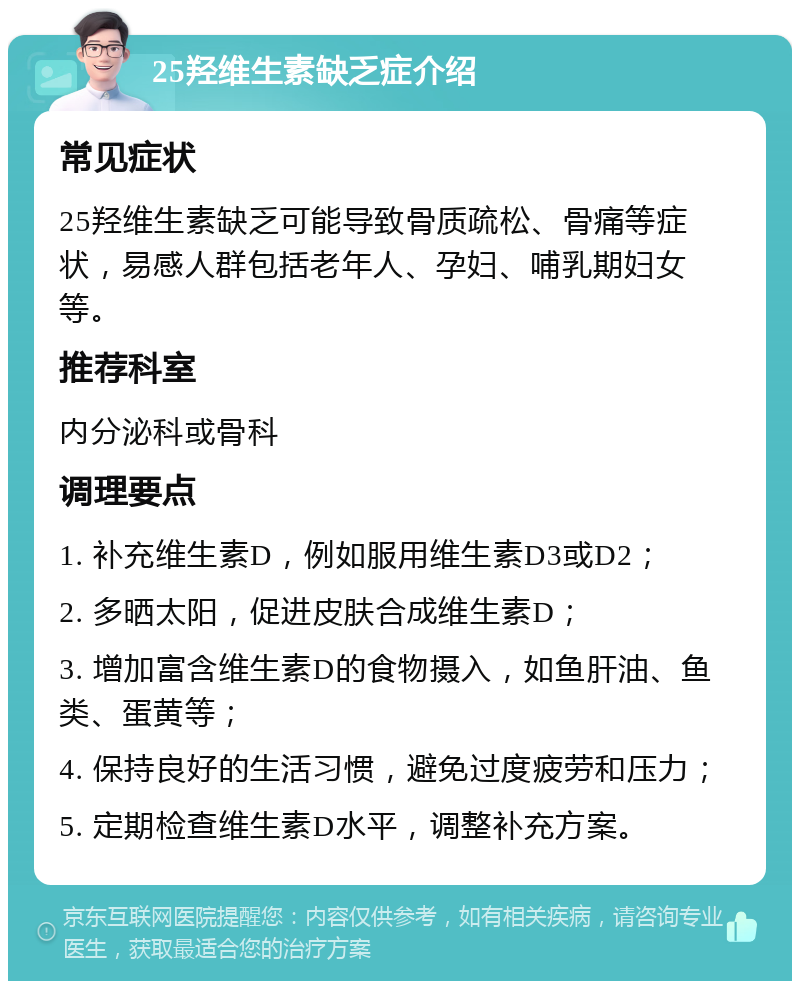 25羟维生素缺乏症介绍 常见症状 25羟维生素缺乏可能导致骨质疏松、骨痛等症状，易感人群包括老年人、孕妇、哺乳期妇女等。 推荐科室 内分泌科或骨科 调理要点 1. 补充维生素D，例如服用维生素D3或D2； 2. 多晒太阳，促进皮肤合成维生素D； 3. 增加富含维生素D的食物摄入，如鱼肝油、鱼类、蛋黄等； 4. 保持良好的生活习惯，避免过度疲劳和压力； 5. 定期检查维生素D水平，调整补充方案。