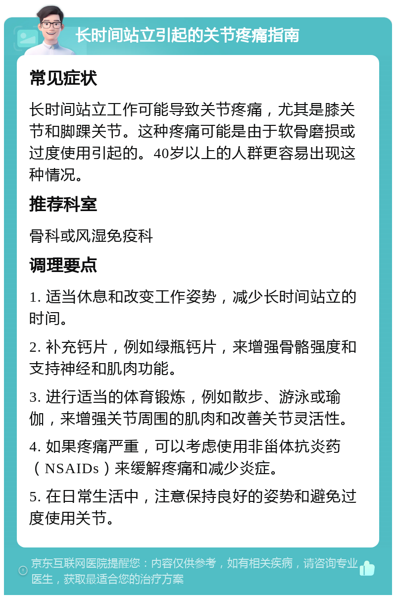 长时间站立引起的关节疼痛指南 常见症状 长时间站立工作可能导致关节疼痛，尤其是膝关节和脚踝关节。这种疼痛可能是由于软骨磨损或过度使用引起的。40岁以上的人群更容易出现这种情况。 推荐科室 骨科或风湿免疫科 调理要点 1. 适当休息和改变工作姿势，减少长时间站立的时间。 2. 补充钙片，例如绿瓶钙片，来增强骨骼强度和支持神经和肌肉功能。 3. 进行适当的体育锻炼，例如散步、游泳或瑜伽，来增强关节周围的肌肉和改善关节灵活性。 4. 如果疼痛严重，可以考虑使用非甾体抗炎药（NSAIDs）来缓解疼痛和减少炎症。 5. 在日常生活中，注意保持良好的姿势和避免过度使用关节。