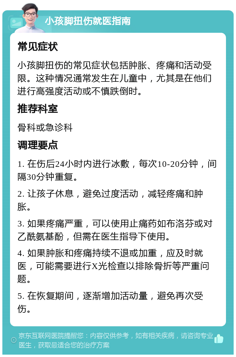 小孩脚扭伤就医指南 常见症状 小孩脚扭伤的常见症状包括肿胀、疼痛和活动受限。这种情况通常发生在儿童中，尤其是在他们进行高强度活动或不慎跌倒时。 推荐科室 骨科或急诊科 调理要点 1. 在伤后24小时内进行冰敷，每次10-20分钟，间隔30分钟重复。 2. 让孩子休息，避免过度活动，减轻疼痛和肿胀。 3. 如果疼痛严重，可以使用止痛药如布洛芬或对乙酰氨基酚，但需在医生指导下使用。 4. 如果肿胀和疼痛持续不退或加重，应及时就医，可能需要进行X光检查以排除骨折等严重问题。 5. 在恢复期间，逐渐增加活动量，避免再次受伤。