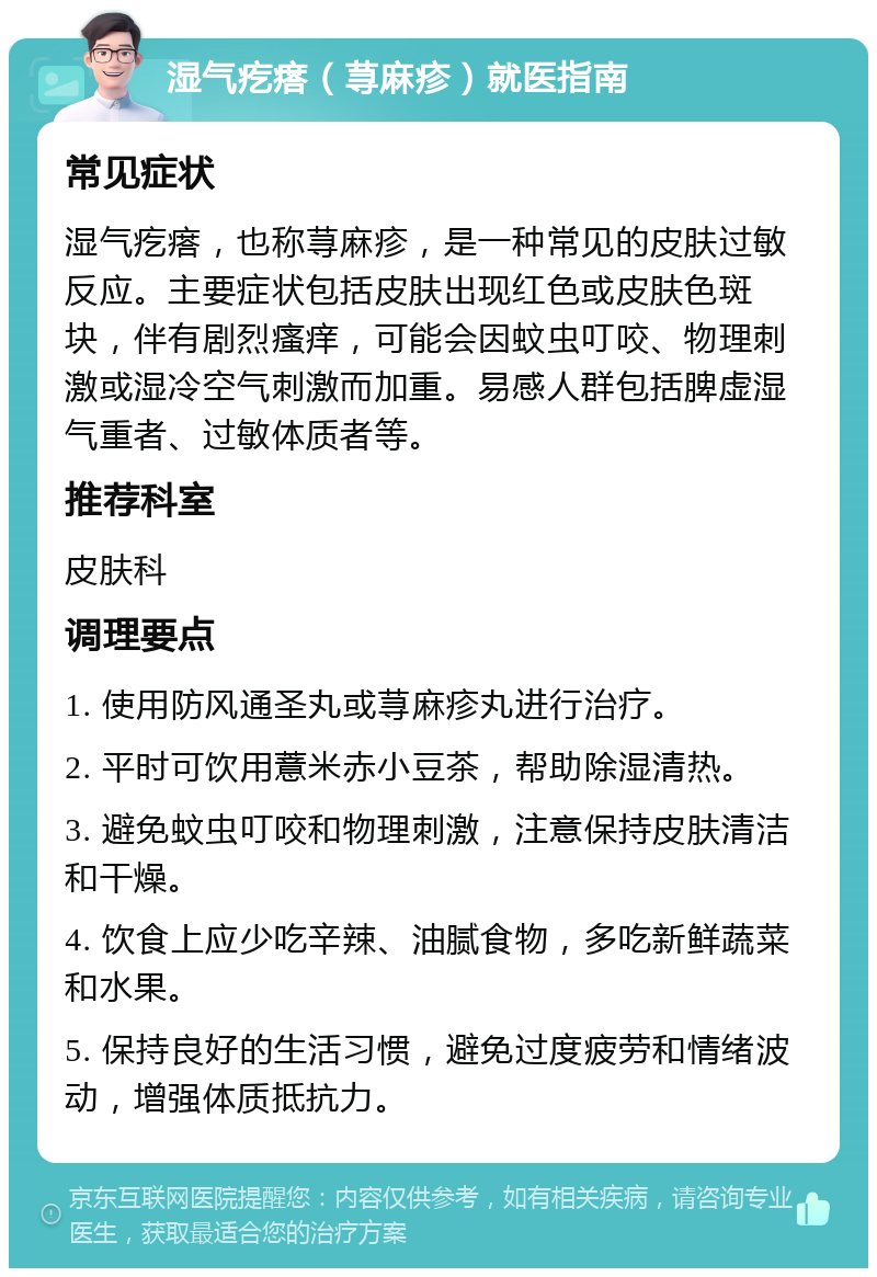 湿气疙瘩（荨麻疹）就医指南 常见症状 湿气疙瘩，也称荨麻疹，是一种常见的皮肤过敏反应。主要症状包括皮肤出现红色或皮肤色斑块，伴有剧烈瘙痒，可能会因蚊虫叮咬、物理刺激或湿冷空气刺激而加重。易感人群包括脾虚湿气重者、过敏体质者等。 推荐科室 皮肤科 调理要点 1. 使用防风通圣丸或荨麻疹丸进行治疗。 2. 平时可饮用薏米赤小豆茶，帮助除湿清热。 3. 避免蚊虫叮咬和物理刺激，注意保持皮肤清洁和干燥。 4. 饮食上应少吃辛辣、油腻食物，多吃新鲜蔬菜和水果。 5. 保持良好的生活习惯，避免过度疲劳和情绪波动，增强体质抵抗力。