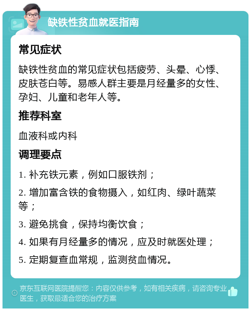 缺铁性贫血就医指南 常见症状 缺铁性贫血的常见症状包括疲劳、头晕、心悸、皮肤苍白等。易感人群主要是月经量多的女性、孕妇、儿童和老年人等。 推荐科室 血液科或内科 调理要点 1. 补充铁元素，例如口服铁剂； 2. 增加富含铁的食物摄入，如红肉、绿叶蔬菜等； 3. 避免挑食，保持均衡饮食； 4. 如果有月经量多的情况，应及时就医处理； 5. 定期复查血常规，监测贫血情况。