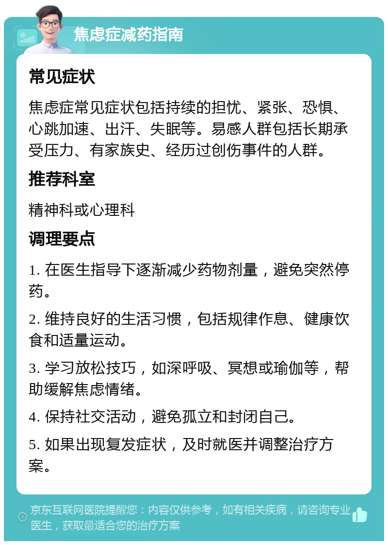 焦虑症减药指南 常见症状 焦虑症常见症状包括持续的担忧、紧张、恐惧、心跳加速、出汗、失眠等。易感人群包括长期承受压力、有家族史、经历过创伤事件的人群。 推荐科室 精神科或心理科 调理要点 1. 在医生指导下逐渐减少药物剂量，避免突然停药。 2. 维持良好的生活习惯，包括规律作息、健康饮食和适量运动。 3. 学习放松技巧，如深呼吸、冥想或瑜伽等，帮助缓解焦虑情绪。 4. 保持社交活动，避免孤立和封闭自己。 5. 如果出现复发症状，及时就医并调整治疗方案。